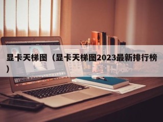 显卡天梯图（显卡天梯图2023最新排行榜）