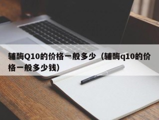 辅酶Q10的价格一般多少（辅酶q10的价格一般多少钱）