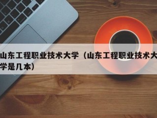 山东工程职业技术大学（山东工程职业技术大学是几本）