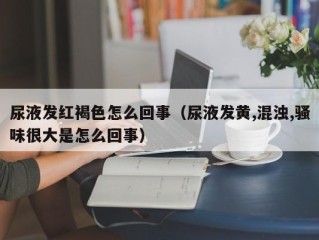 尿液发红褐色怎么回事（尿液发黄,混浊,骚味很大是怎么回事）