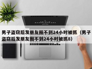 男子盗窃后发朋友圈不到24小时被抓（男子盗窃后发朋友圈不到24小时被抓8）