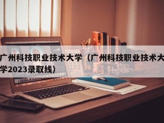 广州科技职业技术大学（广州科技职业技术大学2023录取线）