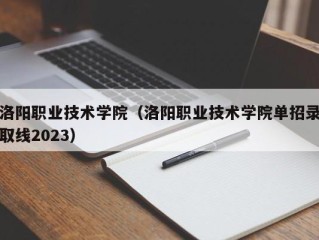 洛阳职业技术学院（洛阳职业技术学院单招录取线2023）