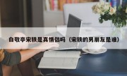 白敬亭宋轶是真情侣吗（宋轶的男朋友是谁）