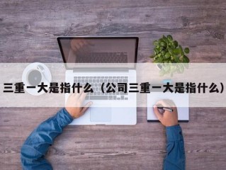 三重一大是指什么（公司三重一大是指什么）