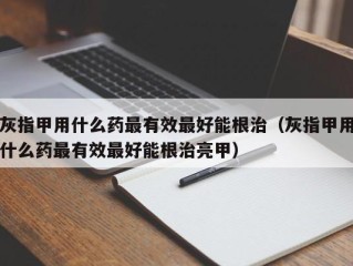 灰指甲用什么药最有效最好能根治（灰指甲用什么药最有效最好能根治亮甲）