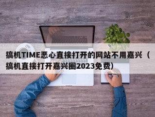 搞机TIME恶心直接打开的网站不用嘉兴（搞机直接打开嘉兴圈2023免费）