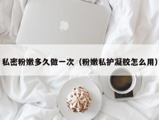 私密粉嫩多久做一次（粉嫩私护凝胶怎么用）