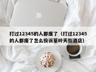 打过12345的人都废了（打过12345的人都废了怎么投诉篁岭天街酒店）