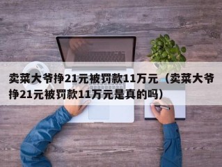 卖菜大爷挣21元被罚款11万元（卖菜大爷挣21元被罚款11万元是真的吗）