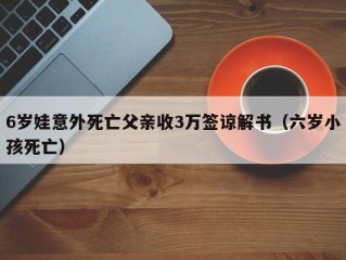 6岁娃意外死亡父亲收3万签谅解书（六岁小孩死亡）