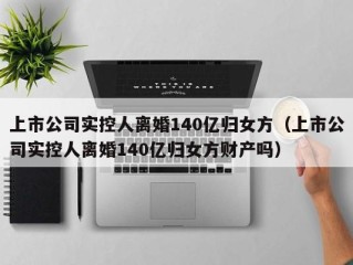 上市公司实控人离婚140亿归女方（上市公司实控人离婚140亿归女方财产吗）