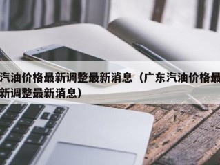 汽油价格最新调整最新消息（广东汽油价格最新调整最新消息）