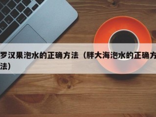 罗汉果泡水的正确方法（胖大海泡水的正确方法）