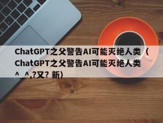 ChatGPT之父警告AI可能灭绝人类（ChatGPT之父警告AI可能灭绝人类 ^_^,?又? 新）