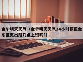 金华明天天气（金华明天天气24小时预报金东区派出所几点上班呢?）