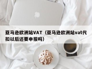 亚马逊欧洲站VAT（亚马逊欧洲站vat代扣以后还要申报吗）