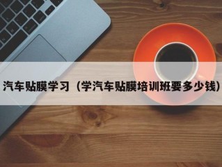 汽车贴膜学习（学汽车贴膜培训班要多少钱）