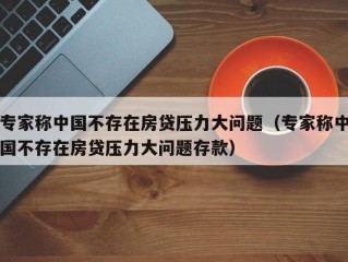 专家称中国不存在房贷压力大问题（专家称中国不存在房贷压力大问题存款）