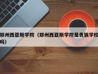 郑州西亚斯学院（郑州西亚斯学院是贵族学校吗）