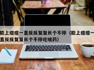 脸上痘痘一直反反复复长个不停（脸上痘痘一直反反复复长个不停吃啥药）