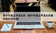 孩子不想上学怎么办（孩子不想上学怎么办最好的方法女孩）