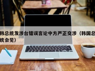 韩总统发涉台错误言论中方严正交涉（韩国总统会见）