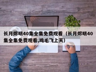 长月烬明40集全集免费观看（长月烬明40集全集免费观看,鸡毛飞上天）