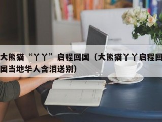 大熊猫“丫丫”启程回国（大熊猫丫丫启程回国当地华人含泪送别）