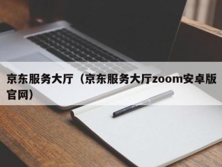 京东服务大厅（京东服务大厅zoom安卓版官网）