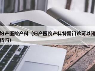 妇产医院产科（妇产医院产科特需门诊可以建档吗）