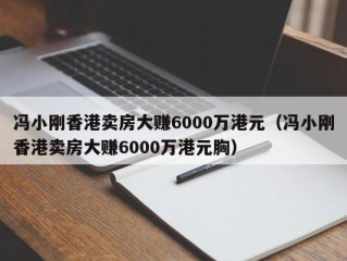 冯小刚香港卖房大赚6000万港元（冯小刚香港卖房大赚6000万港元胸）