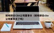 姚明卸任CBA公司董事长（姚明卸任cba公司董事长了吗）