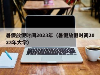 暑假放假时间2023年（暑假放假时间2023年大学）