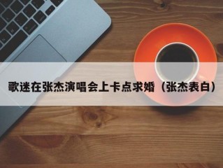 歌迷在张杰演唱会上卡点求婚（张杰表白）