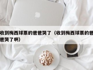 收到梅西球票的爸爸哭了（收到梅西球票的爸爸哭了啊）