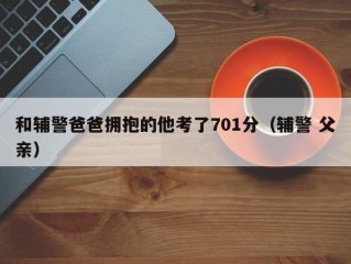 和辅警爸爸拥抱的他考了701分（辅警 父亲）