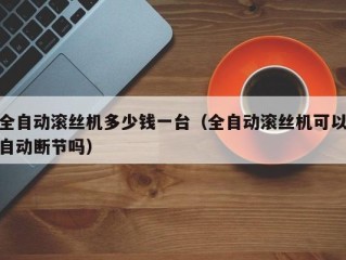 全自动滚丝机多少钱一台（全自动滚丝机可以自动断节吗）