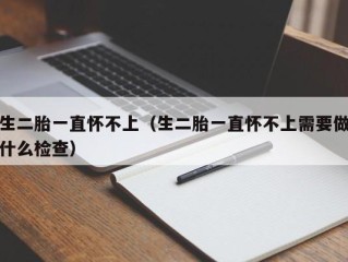 生二胎一直怀不上（生二胎一直怀不上需要做什么检查）