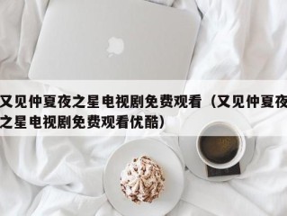 又见仲夏夜之星电视剧免费观看（又见仲夏夜之星电视剧免费观看优酷）