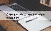 广州中考2023年（广州中考2023年分数线是多少）