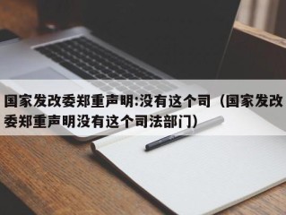 国家发改委郑重声明:没有这个司（国家发改委郑重声明没有这个司法部门）