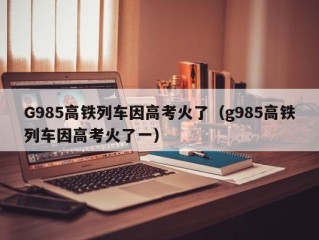 G985高铁列车因高考火了（g985高铁列车因高考火了一）