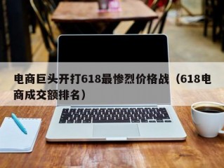 电商巨头开打618最惨烈价格战（618电商成交额排名）