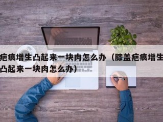 疤痕增生凸起来一块肉怎么办（膝盖疤痕增生凸起来一块肉怎么办）