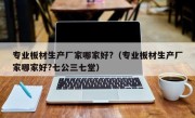 专业板材生产厂家哪家好?（专业板材生产厂家哪家好?七公三七堂）