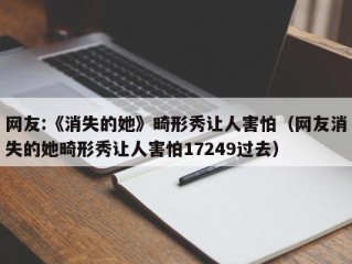 网友:《消失的她》畸形秀让人害怕（网友消失的她畸形秀让人害怕17249过去）