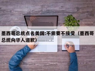 墨西哥总统点名美国:不需要不接受（墨西哥总统向华人道歉）