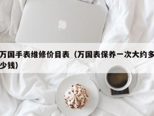 万国手表维修价目表（万国表保养一次大约多少钱）