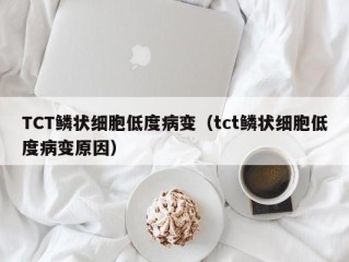 TCT鳞状细胞低度病变（tct鳞状细胞低度病变原因）